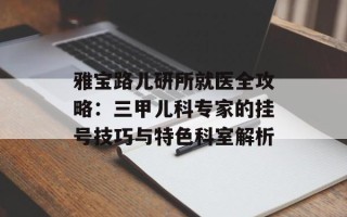 雅宝路儿研所就医全攻略：三甲儿科专家的挂号技巧与特色科室解析
