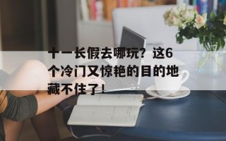 十一长假去哪玩？这6个冷门又惊艳的目的地藏不住了！