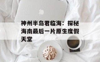 神州半岛君临海：探秘海南最后一片原生度假天堂