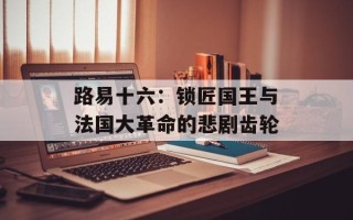 路易十六：锁匠国王与法国大革命的悲剧齿轮