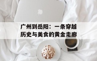 广州到岳阳：一条穿越历史与美食的黄金走廊