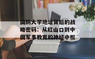 国防大学地址背后的战略密码：从红山口到中国军事教育的神经中枢