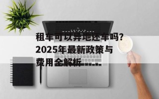 租车可以异地还车吗？2025年最新政策与费用全解析