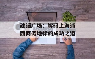 建滔广场：解码上海浦西商务地标的成功之道