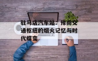 驻马店汽车站：豫南交通枢纽的烟火记忆与时代蝶变