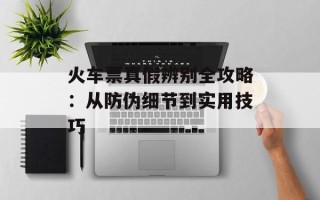 火车票真假辨别全攻略：从防伪细节到实用技巧