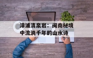 漳浦清泉岩：闽南秘境中流淌千年的山水诗