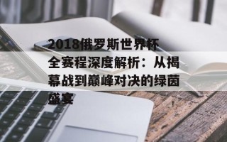 2018俄罗斯世界杯全赛程深度解析：从揭幕战到巅峰对决的绿茵盛宴