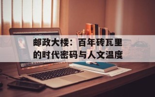 邮政大楼：百年砖瓦里的时代密码与人文温度