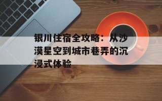 银川住宿全攻略：从沙漠星空到城市巷弄的沉浸式体验