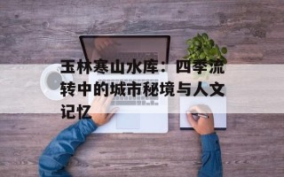玉林寒山水库：四季流转中的城市秘境与人文记忆