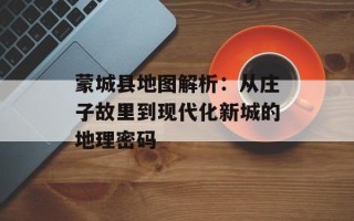 蒙城县地图解析：从庄子故里到现代化新城的地理密码