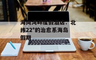 海尚湾畔度假酒店：北纬22°的治愈系海岛假期