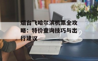烟台飞哈尔滨机票全攻略：特价查询技巧与出行建议