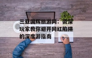 三亚国辉旅游网：资深玩家教你避开网红陷阱的深度游指南