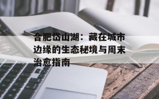 合肥岱山湖：藏在城市边缘的生态秘境与周末治愈指南