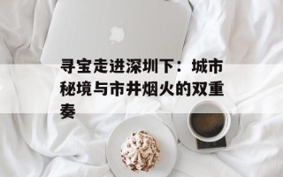 寻宝走进深圳下：城市秘境与市井烟火的双重奏