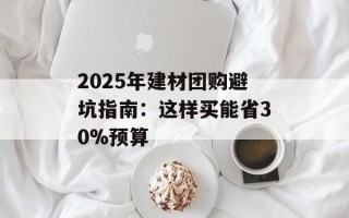 2025年建材团购避坑指南：这样买能省30%预算