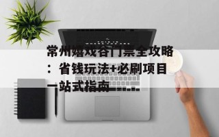 常州嬉戏谷门票全攻略：省钱玩法+必刷项目一站式指南