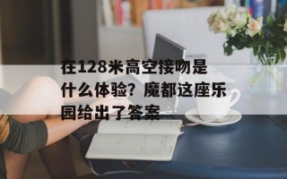 在128米高空接吻是什么体验？魔都这座乐园给出了答案