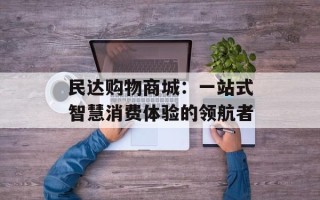 民达购物商城：一站式智慧消费体验的领航者