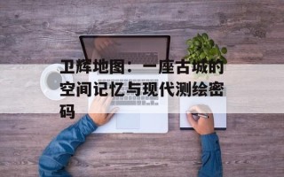 卫辉地图：一座古城的空间记忆与现代测绘密码