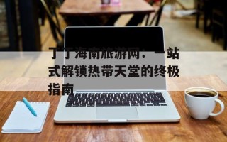 丁丁海南旅游网：一站式解锁热带天堂的终极指南