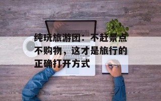 纯玩旅游团：不赶景点不购物，这才是旅行的正确打开方式