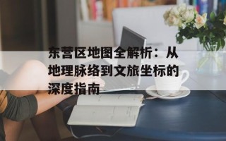 东营区地图全解析：从地理脉络到文旅坐标的深度指南