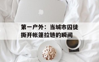第一户外：当城市囚徒撕开帐篷拉链的瞬间