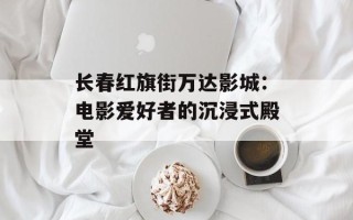 长春红旗街万达影城：电影爱好者的沉浸式殿堂