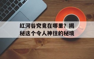 红河谷究竟在哪里？揭秘这个令人神往的秘境