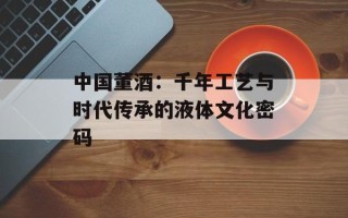 中国董酒：千年工艺与时代传承的液体文化密码