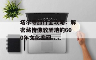 塔尔寺旅行全攻略：解密藏传佛教圣地的600年文化密码
