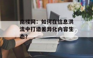 南楼网：如何在信息洪流中打造差异化内容生态？