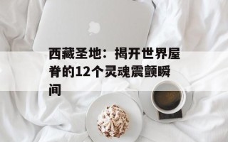 西藏圣地：揭开世界屋脊的12个灵魂震颤瞬间