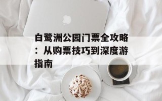 白鹭洲公园门票全攻略：从购票技巧到深度游指南