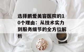 选择鹏爱美容医院的10个理由：从技术实力到服务细节的全方位解析