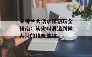 亚特兰大活水馆游玩全指南：从尖叫滑道到懒人河的终极体验