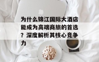 为什么锦江国际大酒店能成为高端商旅的首选？深度解析其核心竞争力