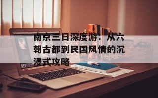 南京三日深度游：从六朝古都到民国风情的沉浸式攻略