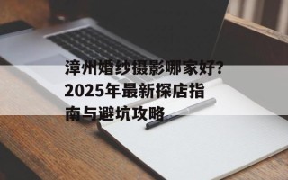 漳州婚纱摄影哪家好？2025年最新探店指南与避坑攻略