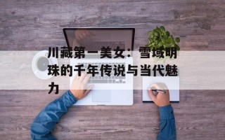 川藏第一美女：雪域明珠的千年传说与当代魅力