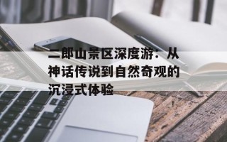 二郎山景区深度游：从神话传说到自然奇观的沉浸式体验