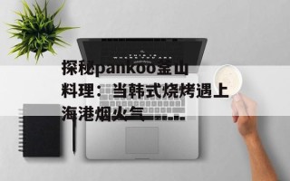 探秘pankoo釜山料理：当韩式烧烤遇上海港烟火气