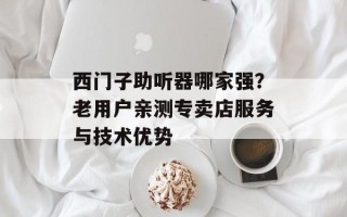 西门子助听器哪家强？老用户亲测专卖店服务与技术优势