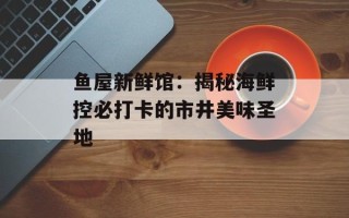 鱼屋新鲜馆：揭秘海鲜控必打卡的市井美味圣地