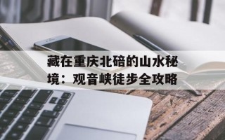 藏在重庆北碚的山水秘境：观音峡徒步全攻略