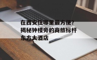 在西安住哪里最方便？揭秘钟楼旁的商旅标杆东方大酒店