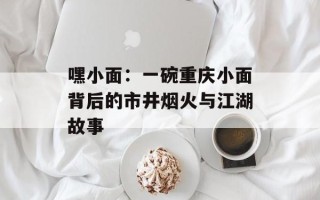 嘿小面：一碗重庆小面背后的市井烟火与江湖故事
